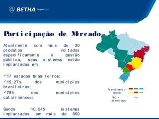 Part i c i paç ão de M ado
                      erc
At ual ment e    com m s ai    de     30
pr odut os                    vol t ados
especi f i cam ent e      à     gest ão
públ i ca,    seus   si st emas est ão
i m ant ados em
   pl              :

17 est ados br asi l ei r os;
15, 27 %          dos      muni cí pi os
br asi l ei r os;
                                            At endi ment o
75 %             dos       muni cí pi os       Bet ha
cat ar i nenses;                              Não -
                                              at endi dos


Sendo        10. 545          si st emas
i m ant ados
   pl          em m sai       de     850
 