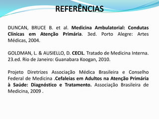 DUNCAN, BRUCE B. et al. Medicina Ambulatorial: Condutas
Clínicas em Atenção Primária. 3ed. Porto Alegre: Artes
Médicas, 2004.

GOLDMAN, L. & AUSIELLO, D. CECIL. Tratado de Medicina Interna.
23.ed. Rio de Janeiro: Guanabara Koogan, 2010.

Projeto Diretrizes Associação Médica Brasileira e Conselho
Federal de Medicina .Cefaleias em Adultos na Atenção Primária
à Saúde: Diagnóstico e Tratamento. Associação Brasileira de
Medicina, 2009 .
 