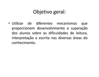 Objetivo geral:
• Utilizar de diferentes mecanismos que
proporcionem desenvolvimento e superação
dos alunos sobre as dificuldades de leitura,
interpretação e escrita nas diversas áreas do
conhecimento.
 