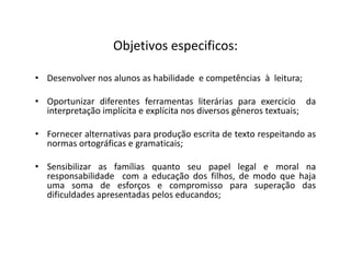Objetivos especificos:
• Desenvolver nos alunos as habilidade e competências à leitura;
• Oportunizar diferentes ferramentas literárias para exercicio da
interpretação implícita e explícita nos diversos gêneros textuais;
• Fornecer alternativas para produção escrita de texto respeitando as
normas ortográficas e gramaticais;
• Sensibilizar as famílias quanto seu papel legal e moral na
responsabilidade com a educação dos filhos, de modo que haja
uma soma de esforços e compromisso para superação das
dificuldades apresentadas pelos educandos;
 