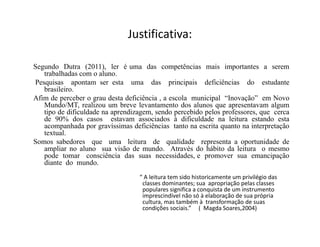 Justificativa:
Segundo Dutra (2011), ler é uma das competências mais importantes a serem
trabalhadas com o aluno.
Pesquisas apontam ser esta uma das principais deficiências do estudante
brasileiro.
Afim de perceber o grau desta deficiência , a escola municipal “Inovação” em Novo
Mundo/MT, realizou um breve levantamento dos alunos que apresentavam algum
tipo de dificuldade na aprendizagem, sendo percebido pelos professores, que cerca
de 90% dos casos estavam associados à dificuldade na leitura estando esta
acompanhada por gravíssimas deficiências tanto na escrita quanto na interpretação
textual.
Somos sabedores que uma leitura de qualidade representa a oportunidade de
ampliar no aluno sua visão de mundo. Através do hábito da leitura o mesmo
pode tomar consciência das suas necessidades, e promover sua emancipação
diante do mundo.
“ A leitura tem sido historicamente um privilégio das
classes dominantes; sua apropriação pelas classes
populares significa a conquista de um instrumento
imprescindível não só à elaboração de sua própria
cultura, mas também à transformação de suas
condições sociais.” ( Magda Soares,2004)
 