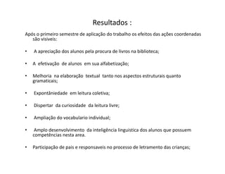 Resultados :
Após o primeiro semestre de aplicação do trabalho os efeitos das ações coordenadas
são visiveis:
• A apreciação dos alunos pela procura de livros na biblioteca;
• A efetivação de alunos em sua alfabetização;
• Melhoria na elaboração textual tanto nos aspectos estruturais quanto
gramaticais;
• Expontâniedade em leitura coletiva;
• Dispertar da curiosidade da leitura livre;
• Ampliação do vocabulario individual;
• Amplo desenvolvimento da inteligência linguistica dos alunos que possuem
competências nesta area.
• Participação de pais e responsaveis no processo de letramento das crianças;
 