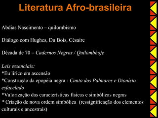Literatura Afro-brasileira
Abdias Nascimento – quilombismo

Diálogo com Hughes, Du Bois, Césaire

Década de 70 – Cadernos Negros / Quilombhoje

Leis essenciais:
*Eu lírico em ascensão
*Construção da epopéia negra - Canto dos Palmares e Dionísio
esfacelado
*Valorização das características físicas e simbólicas negras
* Criação de nova ordem simbólica (ressignificação dos elementos
culturais e ancestrais)
 