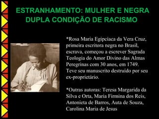 ESTRANHAMENTO: MULHER E NEGRA
  DUPLA CONDIÇÃO DE RACISMO

          *Rosa Maria Egipcíaca da Vera Cruz,
          primeira escritora negra no Brasil,
          escrava, começou a escrever Sagrada
          Teologia do Amor Divino das Almas
          Peregrinas com 30 anos, em 1749.
          Teve seu manuscrito destruído por seu
          ex-proprietário.

          *Outras autoras: Teresa Margarida da
          Silva e Orta, Maria Firmina dos Reis,
          Antonieta de Barros, Auta de Souza,
          Carolina Maria de Jesus
 