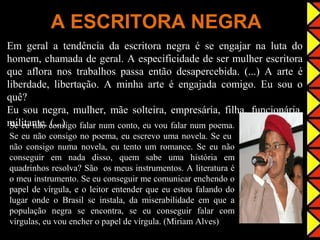 A ESCRITORA NEGRA
Em geral a tendência da escritora negra é se engajar na luta do
homem, chamada de geral. A especificidade de ser mulher escritora
que aflora nos trabalhos passa então desapercebida. (...) A arte é
liberdade, libertação. A minha arte é engajada comigo. Eu sou o
quê?
Eu sou negra, mulher, mãe solteira, empresária, filha, funcionária,
militante. consigo falar num conto, eu vou falar num poema.
 Se eu não (...)
Se eu não consigo no poema, eu escrevo uma novela. Se eu
não consigo numa novela, eu tento um romance. Se eu não
conseguir em nada disso, quem sabe uma história em
quadrinhos resolva? São os meus instrumentos. A literatura é
o meu instrumento. Se eu conseguir me comunicar enchendo o
papel de vírgula, e o leitor entender que eu estou falando do
lugar onde o Brasil se instala, da miserabilidade em que a
população negra se encontra, se eu conseguir falar com
vírgulas, eu vou encher o papel de vírgula. (Miriam Alves)
 