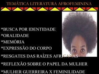 TEMÁTICA LITERATURA AFROFEMININA




*BUSCA POR IDENTIDADE
*ORALIDADE
*MEMÓRIA
*EXPRESSÃO DO CORPO
*RESGATES DAS RAÍZES AFRICANAS
*REFLEXÃO SOBRE O PAPEL DA MULHER
*MULHER GUERREIRA X FEMINILIDADE
 