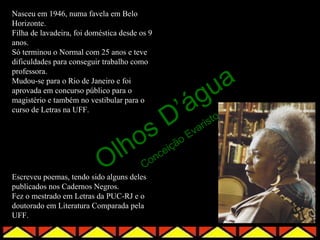 Nasceu em 1946, numa favela em Belo
Horizonte.
Filha de lavadeira, foi doméstica desde os 9
anos.
Só terminou o Normal com 25 anos e teve
dificuldades para conseguir trabalho como


                                                              a
professora.
Mudou-se para o Rio de Janeiro e foi

                                          g                 u
                                        ’á
aprovada em concurso público para o
magistério e também no vestibular para o


                                       D
curso de Letras na UFF.
                                                            sto

                                    os               Ev
                                                        ar
                                                           i



                            O    lh      Co
                                           nc
                                              eiç
                                                  ão


Escreveu poemas, tendo sido alguns deles
publicados nos Cadernos Negros.
Fez o mestrado em Letras da PUC-RJ e o
doutorado em Literatura Comparada pela
UFF.
 