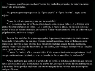 No conto, questões que envolvem “a vida dos excluídos por razões de natureza étnico-
racial” são apresentadas.

     *As personagens negras passam de “figura escrita” a “figura inscrita” , negro como
sujeito.

    *A cor da pele das personagens é um mero detalhe:
    “(...) Da verruga que se perdia no meio da cabeleira crespa e bela...(...) se tornava uma
grande boneca negra para as filhas.. (...) E também, já naquela época, eu entoava cantos de
louvor a todas as nossas ancestrais, que desde a África vinham arando a terra da vida com suas
próprias mãos, palavras e sangue”

     Resgate das tradições de seus antepassados. A personagem narradora do conto, na sua
busca pela cor dos olhos de sua mãe, procura sua real identidade, pode ser lida como uma
metáfora do retorno às suas origens. Esse movimento reforça a ideia de que a narradora,
embora tenha se distanciado de seu lar e de sua família, não consegue romper com os vínculos
que a ligam ao passado:
     “E assim fiz. Voltei, aflita, mas satisfeita. Vivia a sensação de estar cumprindo um ritual,
em que a oferenda aos orixás deveria ser a descoberta da cor dos olhos de minha mãe”

     *Outro problema que também é tematizado no conto é o cotidiano da família que enfrenta
sérias dificuldades o qual é denunciado na escrita de Conceição Evaristo de uma forma poética
e da mesma forma poética é feito em seu conto o resgate do universo cultural trazido pelos
antigos africanos.
 