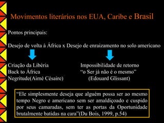 Movimentos literários nos EUA, Caribe e Brasil

Pontos principais:

Desejo de volta à África x Desejo de enraizamento no solo americano


Criação da Libéria             Impossibilidade de retorno
Back to África                 “o Ser já não é o mesmo”
Negritude(Aimé Césaire)            (Edouard Glissant)

   “Ele simplesmente deseja que alguém possa ser ao mesmo
   tempo Negro e americano sem ser amaldiçoado e cuspido
   por seus camaradas, sem ter as portas da Oportunidade
   brutalmente batidas na cara”(Du Bois, 1999, p.54)
 
