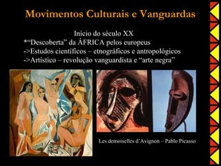Movimentos Culturais e Vanguardas
                 Início do século XX
*“Descoberta” da ÁFRICA pelos europeus
->Estudos científicos – etnográficos e antropológicos
->Artístico – revolução vanguardista e “arte negra”




                         Les demoiselles d’Avignon – Pablo Picasso
 