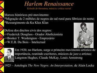 Harlem Renaissance
                 Eclosão de literatura, música e crítica social

Marcos históricos pré-movimento:
*Migração de 2 milhões de negros do sul rural para fábricas do norte;
*Ressurgimento da Ku Klux Klan

Defesa dos direitos civis dos negros:
->Frederick Douglass - Orador Abolicionista
->Booker T. Washington - Empresário
->W.E.B. Du Bois – Intelectual

       Em 1920, no Harlem, surge o primeiro movimento artístico de
       importância, reunindo escritores, músicos de jazz e artistas:
       Langston Hughes, Claude McKay, Louis Armstrong

1925 – Antologia The New Negro: An Interpretation, de Alain Locke
 