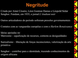 Negritude
Criada por Aimé Césaire, Léon Gontran Damas e Léopold Sédar
Senghor. Fundam, em 1935, o jornal L’étudiant noir

Outros articuladores do período sofreram pressões governamentais

Contatos com as vanguardas européias e com o Harlem Renaissance

Ideias apoiadas no
Marxismo – equalização de recursos, contesta as desigualdades

Surrealismo – liberação de forças inconscientes, valorização da arte
primitiva

Senghor – contribui para a identidade, trazendo conhecimentos da
origem africana
 