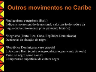 Outros movimentos no Caribe

*Indigenismo e negrismo (Haiti)
Indigenismo no sentido de nacional; valorização do vodu e da
língua criola (movimento principalmente literário)

*Negrismo (Porto Rico, Cuba, República Dominicana)
Denúncias da situação do negro

*República Dominicana, caso especial
Luta com o Haiti (contra o negro, africano, praticante de vodu)
Visão do negro como o outro
Compreensão superficial da cultura negra
 