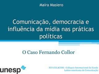 Maíra Masiero



  Comunicação, democracia e
influência da mídia nas práticas
            políticas

     O Caso Fernando Collor

                 XVI CELACOM - Colóquio Internacional da Escola
                             Latino-americana de Comunicação
 