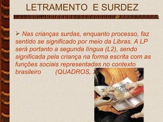LETRAMENTO  E SURDEZ  Nas crianças surdas, enquanto processo, faz sentido se significado por meio da Libras. A LP será portanto a segunda língua (L2), sendo significada pela criança na forma escrita com as funções sociais representadas no contexto brasileiro  (QUADROS, 2006, p. 17) 