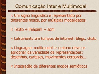 Comunicação Inter e Multimodal ¤   Um signo linguístico é representado por diferentes meios, por múltiplas modalidades ¤ Texto + imagem + som ¤ Letramento em tempos de internet: blogs, chats ¤ Linguagem multimodal    o aluno deve se apropriar da variedade de representações: desenhos, cartazes, movimentos corporais... ¤ Integração de diferentes modos semióticos 