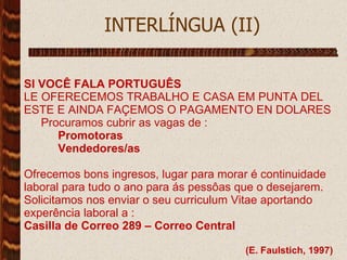   INTERLÍNGUA (II)  SI VOCÊ FALA PORTUGUÊS LE OFERECEMOS TRABALHO E CASA EM PUNTA DEL ESTE E AINDA FAÇEMOS O PAGAMENTO EN DOLARES Procuramos cubrir as vagas de : Promotoras Vendedores/as Ofrecemos bons ingresos, lugar para morar é continuidade laboral para tudo o ano para ás pessôas que o desejarem. Solicitamos nos enviar o seu curriculum Vitae aportando experência laboral a : Casilla de Correo 289 – Correo Central (E. Faulstich, 1997) 