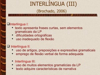  INTERLÍNGUA (III) (Brochado, 2006)   Interlíngua I: texto apresenta frases curtas, sem elementos gramaticais da LP dificuldades ortográficas uso inadequado de flexão Interlíngua II: uso de artigos, preposições e expressões gramaticais emprego de flexão verbal de forma adequada Interlíngua III : uso de muitos elementos gramaticias da LP texto adquire características de narrativa 