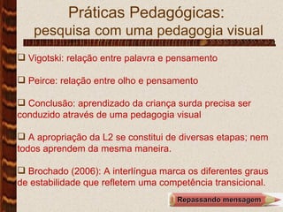 Práticas Pedagógicas:  pesquisa   com uma pedagogia visual Vigotski: relação entre palavra e pensamento Peirce: relação entre olho e pensamento Conclusão: aprendizado da criança surda precisa ser conduzido através de uma pedagogia visual A apropriação da L2 se constitui de diversas etapas; nem todos aprendem da mesma maneira.  Brochado (2006): A interlíngua marca os diferentes graus de estabilidade que refletem uma competência transicional.  