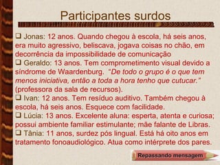 Participantes surdos Jonas:   12 anos. Quando chegou à escola, há seis anos, era muito agressivo, beliscava, jogava coisas no chão, em decorrência da impossibilidade de comunicação   Geraldo:  13 anos. Tem comprometimento visual devido a síndrome de Waardenburg.  “ De todo o grupo é o que tem menos iniciativa, então a toda a hora tenho que cutucar.”  (professora da sala de recursos).  Ivan:  12   anos. Tem resíduo auditivo. Também chegou à escola, há seis anos. Esquece com facilidade. Lúcia:  13 anos. Excelente aluna: esperta, atenta e curiosa; possui ambiente familiar estimulante; mãe falante de Libras. Tânia:  11 anos, surdez pós lingual. Está há oito anos em tratamento fonoaudiológico. Atua como intérprete dos pares. .  