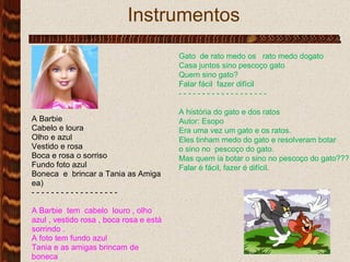 Instrumentos .  Gato  de rato medo os  rato medo dogato Casa juntos sino pescoço gato  Quem sino gato? Falar fácil  fazer difícil  - - - - - - - - - - - - - - - - - - - A história do gato e dos ratos Autor: Esopo Era uma vez um gato e os ratos. Eles tinham medo do gato e resolveram botar  o sino no  pescoço do gato. Mas quem ia botar o sino no pescoço do gato??? Falar é fácil, fazer é difícil. 