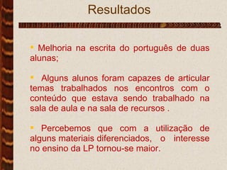 Resultados .  Melhoria na escrita do português de duas alunas; Alguns alunos foram capazes de articular temas trabalhados nos encontros com o conteúdo que estava sendo trabalhado na sala de aula e na sala de recursos . Percebemos que com a utilização de alguns materiais diferenciados, o interesse no ensino da LP tornou-se maior. 