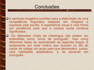 Conclusões A semiose imagética contribui para a elaboração de uma competência linguística baseada em imagens e expressa pela escrita. A experiência visual é uma forma por excelência para que a criança surda construa significados. Os diferentes níveis de interlíngua não podem ser entendidos como “erros de português”, mas como diferentes fases de aprendizado da segunda língua. É exatamente por esse motivo que buscam no ato de copiar do colega um apoio para que desvendem, juntos, uma habilidade desafiadora: a de escrever em português. 