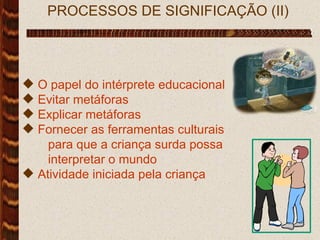 PROCESSOS DE SIGNIFICAÇÃO (II) O papel do intérprete educacional Evitar metáforas Explicar metáforas Fornecer as ferramentas culturais para que a criança surda possa  interpretar o mundo Atividade iniciada pela criança  
