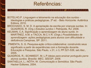 Referências: .  BOTELHO,P. Linguagem e letramento na educação dos surdos - Ideologias e práticas pedagógicas. 3ª ed. - Belo Horizonte: Autêntica Editora, 2010. BROCHADO, S. M. D. A apropriação da escrita por crianças surdas. In: QUADROS, R. (Org.)  Estudos surdos I.  Petrópolis, RJ: 2006. KELMAN, C.A. Significação e aprendizagem do aluno surdo.  In MARTÍNEZ, A.M. e TACCA, M.C.V.R. (Orgs.)  Possibilidades de aprendizagem: ações pedagógicas para alunos com dificuldade e deficiência. Campinas, SP: 2011. PIMENTA, S. G. Pesquisa-ação crítico-colaborativa: construindo seus significado a partir de experiências com a formação docente. Educação e Pesquisa, São Paulo, v.31, n 3, PP.521-539, set./dez., 2005. QUADROS, R.; SCHMIEDT, M. L.P. Ideias para ensinar português parra alunos surdos.   Brasília: MEC, SEESP, 2006. SANTAELLA, L.; NÖTH, W.  Comunicação e Semiótica.  São Paulo: Hacker Editores, 2004.  