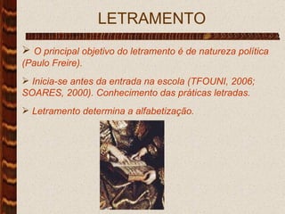   LETRAMENTO O principal objetivo do letramento é de natureza política (Paulo Freire). Inicia-se antes da entrada na escola (TFOUNI, 2006; SOARES, 2000). Conhecimento das práticas letradas. Letramento determina a alfabetização. 