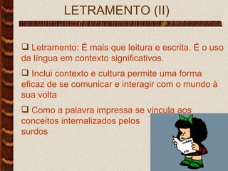 LETRAMENTO (II) Letramento: É mais que leitura e escrita. É o uso da língua em contexto significativos.  Inclui contexto e cultura permite uma forma eficaz de se comunicar e interagir com o mundo à sua volta Como a palavra impressa se vincula aos conceitos internalizados pelos  surdos 
