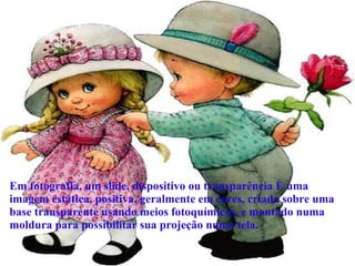 Em fotografia, um slide, dispositivo ou transparência é uma imagem estática, positiva, geralmente em cores, criada sobre uma base transparente usando meios fotoquímicos, e montado numa moldura para possibilitar sua projeção numa tela.  