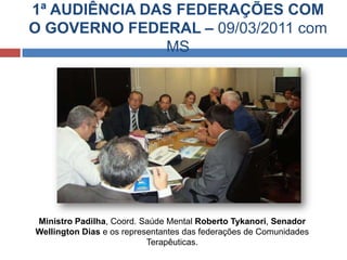 1ª AUDIÊNCIA DAS FEDERAÇÕES COM
O GOVERNO FEDERAL – 09/03/2011 com
MS
Ministro Padilha, Coord. Saúde Mental Roberto Tykanori, Senador
Wellington Dias e os representantes das federações de Comunidades
Terapêuticas.
 