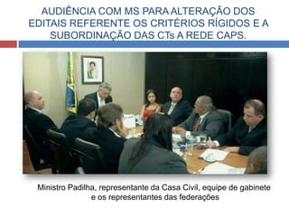 AUDIÊNCIA COM MS PARA ALTERAÇÃO DOS
EDITAIS REFERENTE OS CRITÉRIOS RÍGIDOS E A
SUBORDINAÇÃO DAS CTs A REDE CAPS.
Ministro Padilha, representante da Casa Civil, equipe de gabinete
e os representantes das federações
 