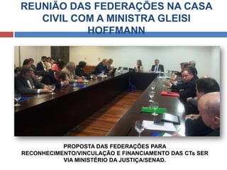 REUNIÃO DAS FEDERAÇÕES NA CASA
CIVIL COM A MINISTRA GLEISI
HOFFMANN
PROPOSTA DAS FEDERAÇÕES PARA
RECONHECIMENTO/VINCULAÇÃO E FINANCIAMENTO DAS CTs SER
VIA MINISTÉRIO DA JUSTIÇA/SENAD.
 