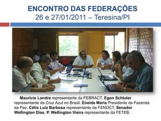 ENCONTRO DAS FEDERAÇÕES
26 e 27/01/2011 – Teresina/PI
Mauricio Landre representante da FEBRACT, Egon Schluter
representante da Cruz Azul no Brasil, Eneida Maria Presidente da Fazenda
da Paz, Célio Luiz Barbosa representante da FENOCT, Senador
Wellington Dias, P. Wellington Vieira representante da FETEB.
 