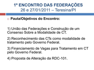 1º ENCONTRO DAS FEDERAÇÕES
26 e 27/01/2011 – Teresina/PI
 Pauta/Objetivos do Encontro:
1) União das Federações e Construção de um
Consenso Sobre a Modalidade de CT.
2) Reconhecimento das CTs como modalidade de
tratamento pelo Governo Federal.
3) Financiamento de Vagas para Tratamento em CT
pelo Governo Federal.
4) Proposta de Alteração da RDC-101.
 