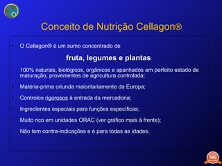 Conceito de Nutrição Cellagon ® O Cellagon® é um sumo concentrado de fruta, legumes e plantas  100% naturais, biológicos, orgânicos e apanhados em perfeito estado de maturação, provenientes de agricultura controlada; Matéria-prima oriunda maioritariamente da Europa; Controlos  rigorosos  à  entrada da mercadoria ; Ingredientes especiais para funções específicas; Muito rico em unidades ORAC (ver gráfico mais à frente); Não tem contra-indicações e é para todas as idades. 
