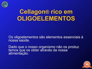Cellagon ®  rico em OLIGOELEMENTOS Os oligoelementos são elementos essenciais à nossa saúde.  Dado que o nosso organismo não os produz temos que os obter através da nossa alimentação. 