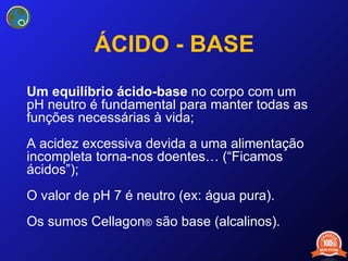 ÁCIDO - BASE Um equilíbrio ácido-base  no corpo com um pH neutro é fundamental para manter todas as funções necessárias à vida; A acidez excessiva  devida a uma alimentação incompleta torna-nos doentes… ( “ Ficamos ácidos ” ); O valor de pH 7  é neutro (ex: água pura). Os sumos Cellagon ®  são base (alcalinos). 