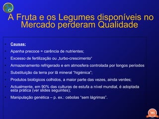   A Fruta e os Legumes disponíveis no Mercado perderam Qualidade Causas: Apanha precoce = carência de nutrientes; Excesso de fertilização ou „turbo-crescimento“ Armazenamento refrigerado e em atmosfera controlada por longos períodos Substituição da terra por lã mineral “higiénica”; Produtos biológicos colhidos, a maior parte das vezes, ainda verdes; Actualmente, em 90% das culturas de estufa a nível mundial, é adoptada esta prática (ver slides seguintes); Manipulação genética – p. ex.: cebolas “sem lágrimas”. 