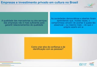 Empresas e investimento privado em cultura no Brasil




                                               As sociedades democráticas e abertas foram
A qualidade das mercadorias ou dos serviços         aprendendo que, muitas vezes, o
  das empresas não é mais suficiente para      compromisso sincero de acertar é quase tão
   garantir relacionamentos de qualidade          essencial – ou mesmo mais – do que o
                                                           próprio acerto em si




                            Como criar elos de confiança e de
                             identificação com as pessoas?
 