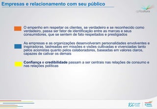 Empresas e relacionamento com seu público



        O empenho em respeitar os clientes, se verdadeiro e se reconhecido como
        verdadeiro, passa ser fator de identificação entre as marcas e seus
        consumidores, que se sentem de fato respeitados e prestigiados

        As empresas e as organizações desenvolveram personalidades envolventes e
        inspiradoras, lastreadas em missões e visões cultivadas e vivenciadas tanto
        pelos acionistas quanto pelos colaboradores, baseadas em valores claros,
        capazes de cativar os demais

        Confiança e credibilidade passam a ser centrais nas relações de consumo e
        nas relações políticas
 
