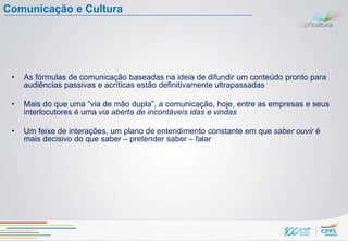 Comunicação e Cultura




 •   As fórmulas de comunicação baseadas na ideia de difundir um conteúdo pronto para
     audiências passivas e acríticas estão definitivamente ultrapassadas

 •   Mais do que uma “via de mão dupla”, a comunicação, hoje, entre as empresas e seus
     interlocutores é uma via aberta de incontáveis idas e vindas

 •   Um feixe de interações, um plano de entendimento constante em que saber ouvir é
     mais decisivo do que saber – pretender saber – falar
 