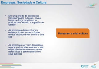 Empresas, Sociedade e Cultura



  •   Em um período de aceleradas
      transformações culturais, novas
      linhas de força redefinem as
      práticas do mercado e a gestão do
      Estado

  •   As empresas desenvolveram
      estilos próprios, vozes próprias,
      modos inconfundíveis de ser o que   Passaram a criar cultura
      são


  •   As empresas se viram desafiadas
      a gerar cultura elas mesmas – sem
      o que não teriam como encontrar
      nexos vivos e estimulantes com
      seus públicos
 