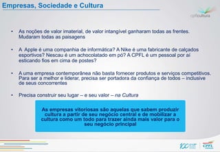 Empresas, Sociedade e Cultura


  •   As noções de valor imaterial, de valor intangível ganharam todas as frentes.
      Mudaram todas as paisagens

  •   A Apple é uma companhia de informática? A Nike é uma fabricante de calçados
      esportivos? Nescau é um achocolatado em pó? A CPFL é um pessoal por aí
      esticando fios em cima de postes?

  •   A uma empresa contemporânea não basta fornecer produtos e serviços competitivos.
      Para ser a melhor e liderar, precisa ser portadora da confiança de todos – inclusive
      de seus concorrentes

  •   Precisa construir seu lugar – e seu valor – na Cultura

                As empresas vitoriosas são aquelas que sabem produzir
                 cultura a partir de seu negócio central e de mobilizar a
                cultura como um todo para trazer ainda mais valor para o
                                   seu negócio principal
 
