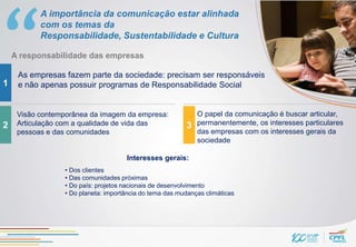 A importância da comunicação estar alinhada
           com os temas da
           Responsabilidade, Sustentabilidade e Cultura

    A responsabilidade das empresas

     As empresas fazem parte da sociedade: precisam ser responsáveis
1    e não apenas possuir programas de Responsabilidade Social


     Visão contemporânea da imagem da empresa:                O papel da comunicação é buscar articular,
2    Articulação com a qualidade de vida das              3   permanentemente, os interesses particulares
     pessoas e das comunidades                                das empresas com os interesses gerais da
                                                              sociedade

                                      Interesses gerais:
                  • Dos clientes
                  • Das comunidades próximas
                  • Do país: projetos nacionais de desenvolvimento
                  • Do planeta: importância do tema das mudanças climáticas
 