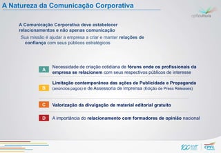 A Natureza da Comunicação Corporativa

    A Comunicação Corporativa deve estabelecer
    relacionamentos e não apenas comunicação
     Sua missão é ajudar a empresa a criar e manter relações de
      confiança com seus públicos estratégicos




                   Necessidade de criação cotidiana de fóruns onde os profissionais da
               A
                   empresa se relacionem com seus respectivos públicos de interesse

                   Limitação contemporânea das ações de Publicidade e Propaganda
               B   (anúncios pagos) e de Assessoria de Imprensa (Edição de Press Releases)



               C   Valorização da divulgação de material editorial gratuito

               D   A importância do relacionamento com formadores de opinião nacional
 