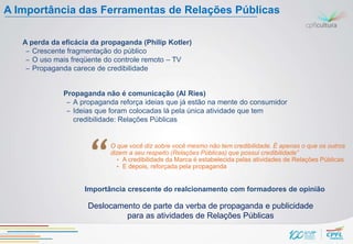 A Importância das Ferramentas de Relações Públicas

   A perda da eficácia da propaganda (Philip Kotler)
    ‒ Crescente fragmentação do público
    ‒ O uso mais freqüente do controle remoto – TV
    ‒ Propaganda carece de credibilidade


              Propaganda não é comunicação (Al Ries)
               ‒ A propaganda reforça ideias que já estão na mente do consumidor
               ‒ Ideias que foram colocadas lá pela única atividade que tem
                 credibilidade: Relações Públicas


                            O que você diz sobre você mesmo não tem credibilidade. É apenas o que os outros
                            dizem a seu respeito (Relações Públicas) que possui credibilidade”
                              • A credibilidade da Marca é estabelecida pelas atividades de Relações Públicas
                              • E depois, reforçada pela propaganda



                    Importância crescente do realcionamento com formadores de opinião

                     Deslocamento de parte da verba de propaganda e publicidade
                              para as atividades de Relações Públicas
 