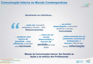 Comunicação Interna no Mundo Contemporâneo



                   Atualmente os indivíduos...



                                                          ... se sentem
                  ... estão sós, buscando
                                                   desprotegidos, e procuram
                estabelecer vínculos... elos...
                                                      pertencer a turmas...
                    Relacionamentos
                                                        Comunidade
                                     ... vivem em um
         ... perderam seus                 mundo            ...estão passando por um
              centros de             desencantado, e         sentimento universal de
         gravidade... suas              buscam dar                inadequação, e
       referências, e buscam                                    buscam, mais do que
                                   sentido às suas
         uma identidade                    ações            nunca, informação



                   Missão da Comunicação Interna: Dar Sentido às
                        Ações e ao esforço dos Profissionais
 
